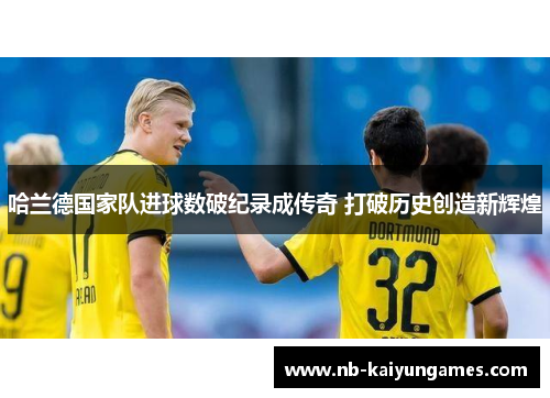 哈兰德国家队进球数破纪录成传奇 打破历史创造新辉煌