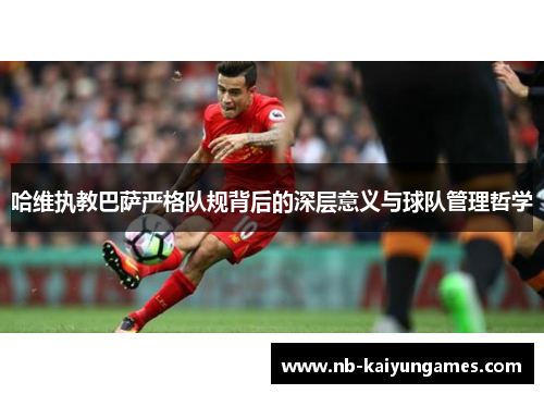 哈维执教巴萨严格队规背后的深层意义与球队管理哲学