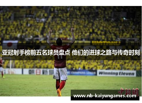亚冠射手榜前五名球员盘点 他们的进球之路与传奇时刻