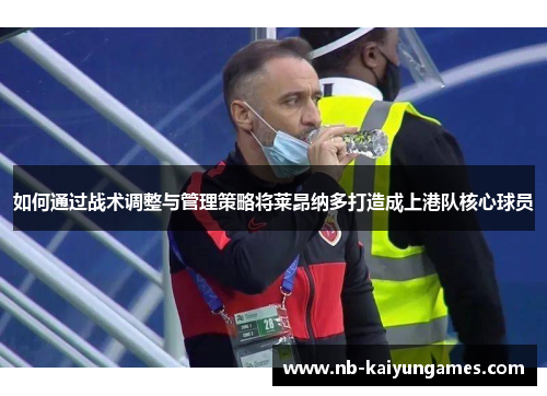 如何通过战术调整与管理策略将莱昂纳多打造成上港队核心球员