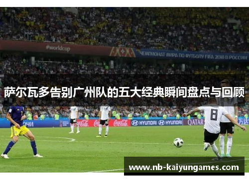 萨尔瓦多告别广州队的五大经典瞬间盘点与回顾