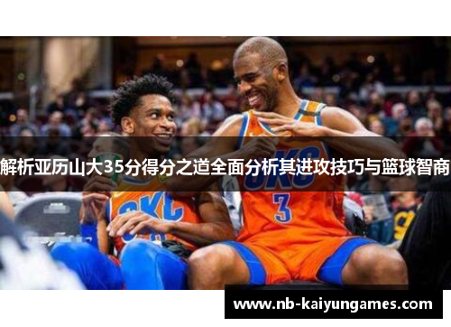 解析亚历山大35分得分之道全面分析其进攻技巧与篮球智商 解析亚历山大35分得分之道全面分析其进攻技巧与篮球智商