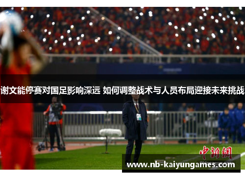 谢文能停赛对国足影响深远 如何调整战术与人员布局迎接未来挑战