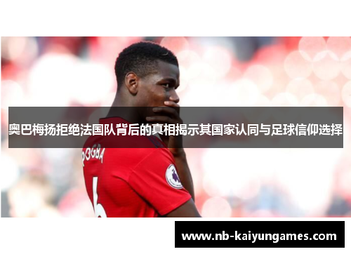 奥巴梅扬拒绝法国队背后的真相揭示其国家认同与足球信仰选择
