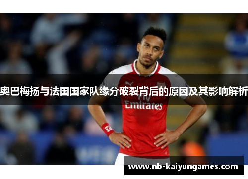 奥巴梅扬与法国国家队缘分破裂背后的原因及其影响解析