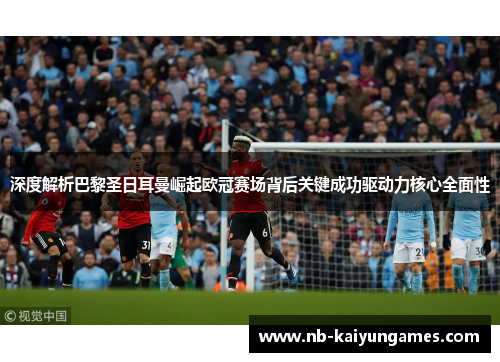 深度解析巴黎圣日耳曼崛起欧冠赛场背后关键成功驱动力核心全面性 深度解析巴黎圣日耳曼崛起欧冠赛场背后关键成功驱动力核心全面性