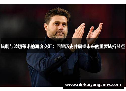 热刺与波切蒂诺的再度交汇:回望历史并展望未来的重要转折节点 热刺与波切蒂诺的再度交汇:回望历史并展望未来的重要转折节点