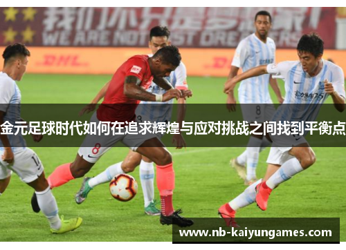 金元足球时代如何在追求辉煌与应对挑战之间找到平衡点 金元足球时代如何在追求辉煌与应对挑战之间找到平衡点