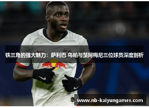 铁三角的强大魅力：萨利巴 乌帕与楚阿梅尼三位球员深度剖析