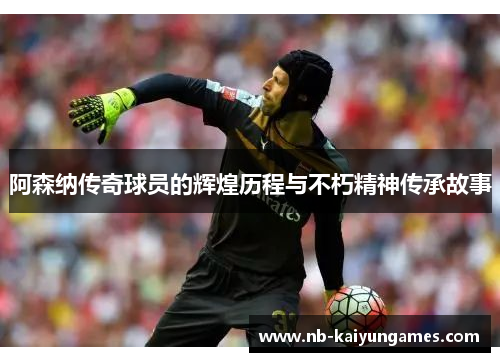 阿森纳传奇球员的辉煌历程与不朽精神传承故事
